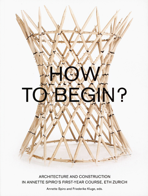 How To Begin? Architecture And Construction In Annette Spiro's First- Year Course, Eth Zurich How To Begin? Architecture And Construction In Annette Spiro's First- Year Course, Eth Zurich